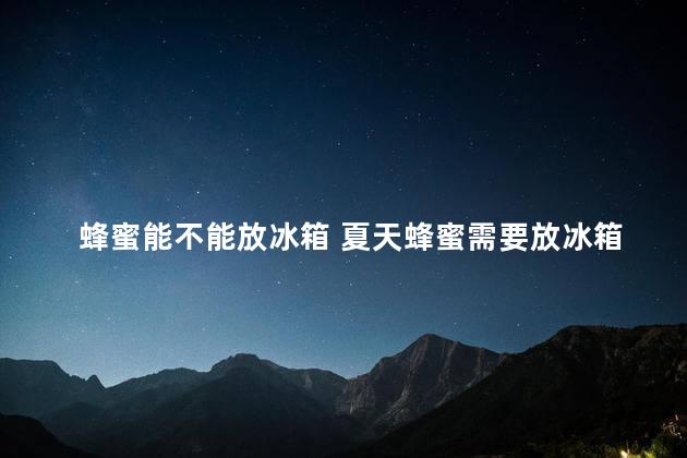 蜂蜜能不能放冰箱 夏天蜂蜜需要放冰箱冷藏吗